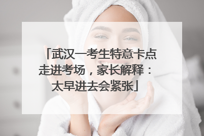 武汉一考生特意卡点走进考场，家长解释：太早进去会紧张